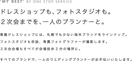 専属ドレスショップには、札幌でも少ない海外ブランドをラインナップ。フォトスタジオも併設、専属フォトグラファーが撮影します。2次会会場もすべてが会場徒歩2分の場所に。すべてのブランドで、一人のウェディングプランナーがお手伝いいたします。
