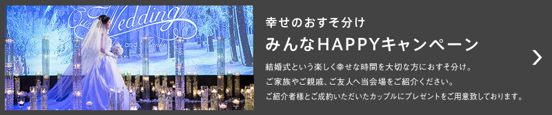 幸せのおすそ分け｜みんなHAPPYキャンペーン｜ 結婚式という楽しく幸せな時間を大切な方におすそ分け。ご家族やご親戚、ご友人へ当会場をご紹介ください。ご紹介者様とご成約いただきたカップルにプレゼントをご用意致しております。