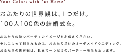 おふたりの世界観は、1つだけ。100人100色の結婚式を。｜おふたりの持つパーティのイメージをお伝えください。それによって創られるのは、おふたりだけのオーダメイドウエディング。おふたりの世界観は、世界で一つだけのパーティを生み出します。
