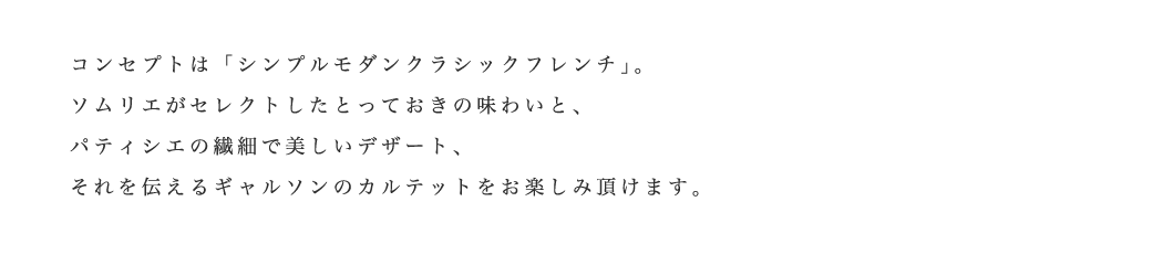 コンセプトは「シンプルモダンクラシックフレンチ」。ソムリエがセレクトしたとっておきの味わいと、パティシエの繊細で美しいデザート、それを伝えるギャルソンのカルテットをお楽しみ頂けます。
