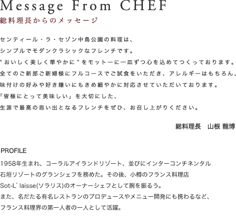 Message From CHEF｜料理長からのメッセージ　センティール・ラ・セゾン中島公園の料理は、シンプルでモダンクラシックなフレンチです。”おいしく美しく華やかに”をモットーに一皿ずつ心を込めてつくっております。
全てのご新郎ご新婦様にフルコースでご試食をいただき、アレルギーはもちろん、味付けの好みや好き嫌いにもきめ細やかに対応させていただいております。「皆様にとって美味しい」を大切にした、生涯で最高の思い出となるフレンチをぜひ、お召し上がりください。