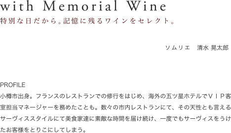 with Memorial Wine｜特別な日だから。記憶に残るワインをセレクト。　ソムリエ　佐野道　PROFILE1973年滝川生まれ。北海道内の有名ホテルに在籍時、ワインの奥深さに魅了されワインの虜に。フランスをはじめ海外での修業も経て、社団法人日本ソムリエ協会認定シニアソムリエを取得。レストランセンティール・ラ・セゾンを中心にお客様の「ありがとう」を求め、料理とワインのマリアージュをプロデュースしている。どんなワインでもすべて魅力があり、その魅力を引き出し、伝えるのがソムリエの役割。美味しいワインをしいてあげるなら「仲間や家族と飲むワイン」と話す。
