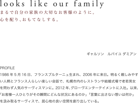 looks like our family　まるで自分の家族の大切なお客様のように。心を配り、おもてなしする。　ギャルソン　清水晃太郎　PROFILE　小樽市出身。フランスのレストランでの修行をはじめ、海外の五ツ星ホテルでＶＩＰ客室担当マネージャーを務めたことも。数々の市内レストランにて、その天性とも言えるサーヴィススタイルにて美食家達に素敵な時間を届け続け、一度でものサーヴィスをうけたお客様をとりこにしてしまう、天才的ギャルソン。