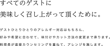 すべてのゲストに美味しく召し上がって頂くために。 ゲストひとりひとりのアレルギー対応はもちろん、好みや希望に合わせて、味付けやカット方法の変更まで承ります。料理長が直接カウンセリングを重ねて、アレンジを施します。