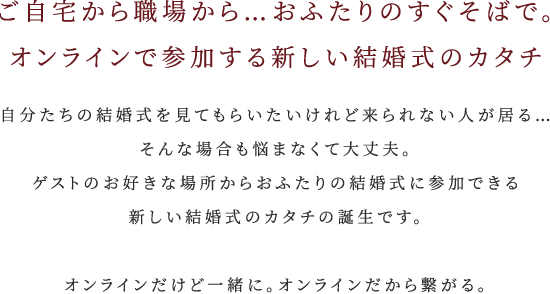 ご自宅から職場から…おふたりのすぐそばで。オンラインで参加する新しい結婚式のカタチ 自分たちの結婚式を見てもらいたいけれど来られない人が居る…そんな場合も悩まなくて大丈夫。ゲストのお好きな場所からおふたりの結婚式に参加できる新しい結婚式のカタチの誕生です。オンラインだけど一緒に。オンラインだから繋がる。